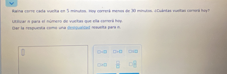 Raina corre cada vuelta en 5 minutos. Hoy correrá menos de 30 minutos. ¿Cuántas vueltas correrá hoy? 
Utilizar n para el número de vueltas que ella correrá hoy. 
Dar la respuesta como una desigualdad resuelta para n.
□ □ >□ □ ≤ □
□ ≥ □  □ /□   □  □ /□  