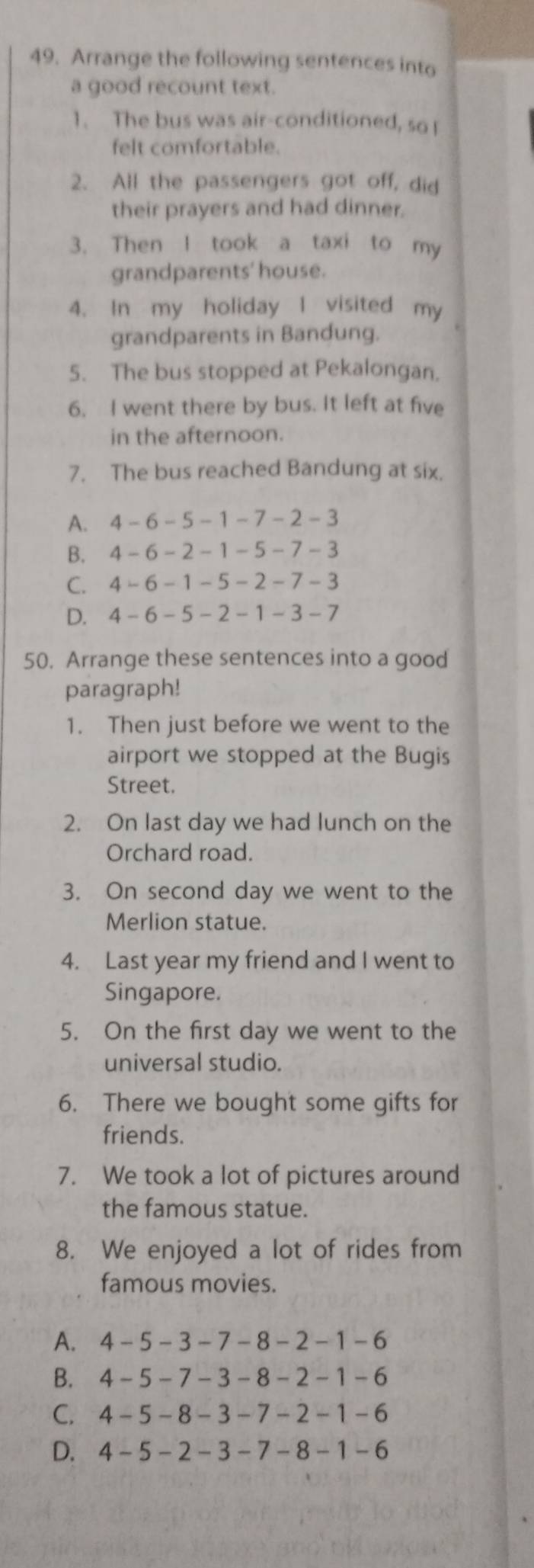 Arrange the following sentences into
a good recount text.
1. The bus was air-conditioned, so !
felt comfortable.
2. All the passengers got off, did
their prayers and had dinner.
3、 Then I took a taxi to my
grandparents' house.
4. In my holiday I visited my
grandparents in Bandung.
5. The bus stopped at Pekalongan.
6. I went there by bus. It left at five
in the afternoon.
7. The bus reached Bandung at six.
A. 4-6-5-1-7-2-3
B. 4-6-2-1-5-7-3
C. 4-6-1-5-2-7-3
D. 4-6-5-2-1-3-7
50. Arrange these sentences into a good
paragraph!
1. Then just before we went to the
airport we stopped at the Bugis
Street.
2. On last day we had lunch on the
Orchard road.
3. On second day we went to the
Merlion statue.
4. Last year my friend and I went to
Singapore.
5. On the first day we went to the
universal studio.
6. There we bought some gifts for
friends.
7. We took a lot of pictures around
the famous statue.
8. We enjoyed a lot of rides from
famous movies.
A. 4-5-3-7-8-2-1-6
B. 4-5-7-3-8-2-1-6
C. 4-5-8-3-7-2-1-6
D. 4-5-2-3-7-8-1-6