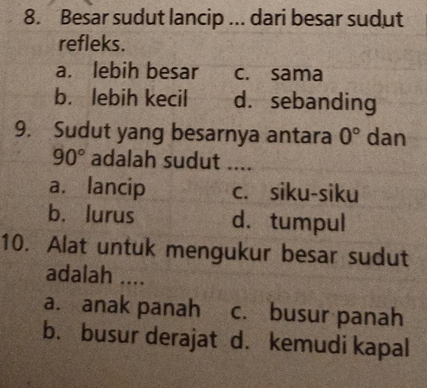 Besar sudut lancip ... dari besar sudut
refleks.
a. lebih besar c. sama
b. lebih kecil d. sebanding
9. Sudut yang besarnya antara 0° dan
90° adalah sudut ....
a. lancip c. siku-siku
b. lurus d. tumpul
10. Alat untuk mengukur besar sudut
adalah ....
a. anak panah c. busur panah
b. busur derajat d. kemudi kapal