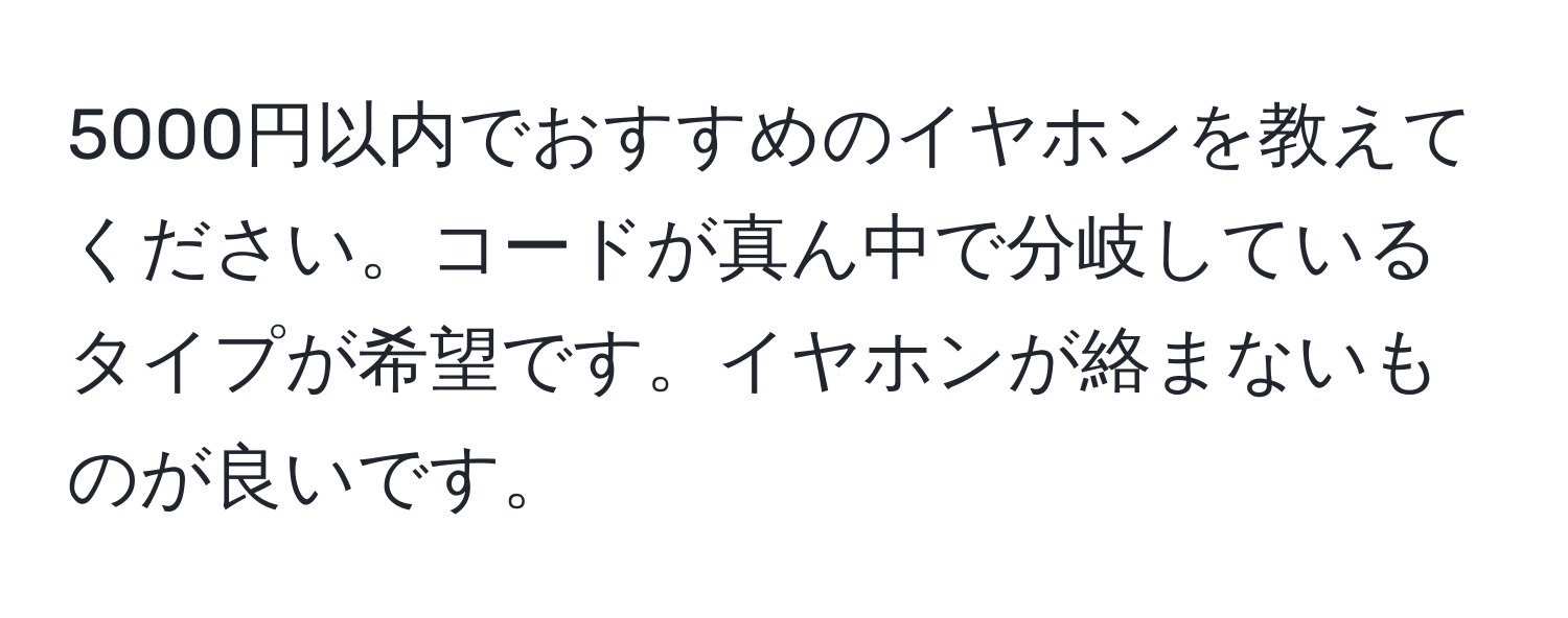 5000円以内でおすすめのイヤホンを教えてください。コードが真ん中で分岐しているタイプが希望です。イヤホンが絡まないものが良いです。