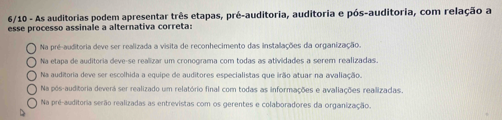 6/10 - As auditorias podem apresentar três etapas, pré-auditoria, auditoria e pós-auditoria, com relação a
esse processo assinale a alternativa correta:
Na pré-auditoria deve ser realizada a visita de reconhecimento das instalações da organização.
Na etapa de auditoria deve-se realizar um cronograma com todas as atividades a serem realizadas.
Na auditoria deve ser escolhida a equipe de auditores especialistas que irão atuar na avaliação.
Na pós-auditoria deverá ser realizado um relatório final com todas as informações e avaliações realizadas.
Na pré-auditoria serão realizadas as entrevistas com os gerentes e colaboradores da organização.