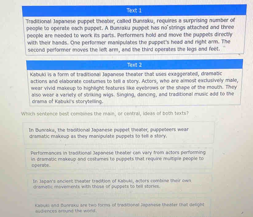 Text 1
Traditional Japanese puppet theater, called Bunraku, requires a surprising number of
people to operate each puppet. A Bunraku puppet has no strings attached and three
people are needed to work its parts. Performers hold and move the puppets directly
with their hands. One performer manipulates the puppet's head and right arm. The
second performer moves the left arm, and the third operates the legs and feet.
Text 2
Kabuki is a form of traditional Japanese theater that uses exaggerated, dramatic
actions and elaborate costumes to tell a story. Actors, who are almost exclusively male,
wear vivid makeup to highlight features like eyebrows or the shape of the mouth. They
also wear a variety of striking wigs. Singing, dancing, and traditional music add to the
drama of Kabuki's storytelling.
Which sentence best combines the main, or central, ideas of both texts?
In Bunraku, the traditional Japanese puppet theater, puppeteers wear
dramatic makeup as they manipulate puppets to tell a story.
Performances in traditional Japanese theater can vary from actors performing
in dramatic makeup and costumes to puppets that require multiple people to
operate.
In Japan's ancient theater tradition of Kabuki, actors combine their own
dramatic movements with those of puppets to tell stories.
Kabuki and Bunraku are two forms of traditional Japanese theater that delight
audiences around the world.