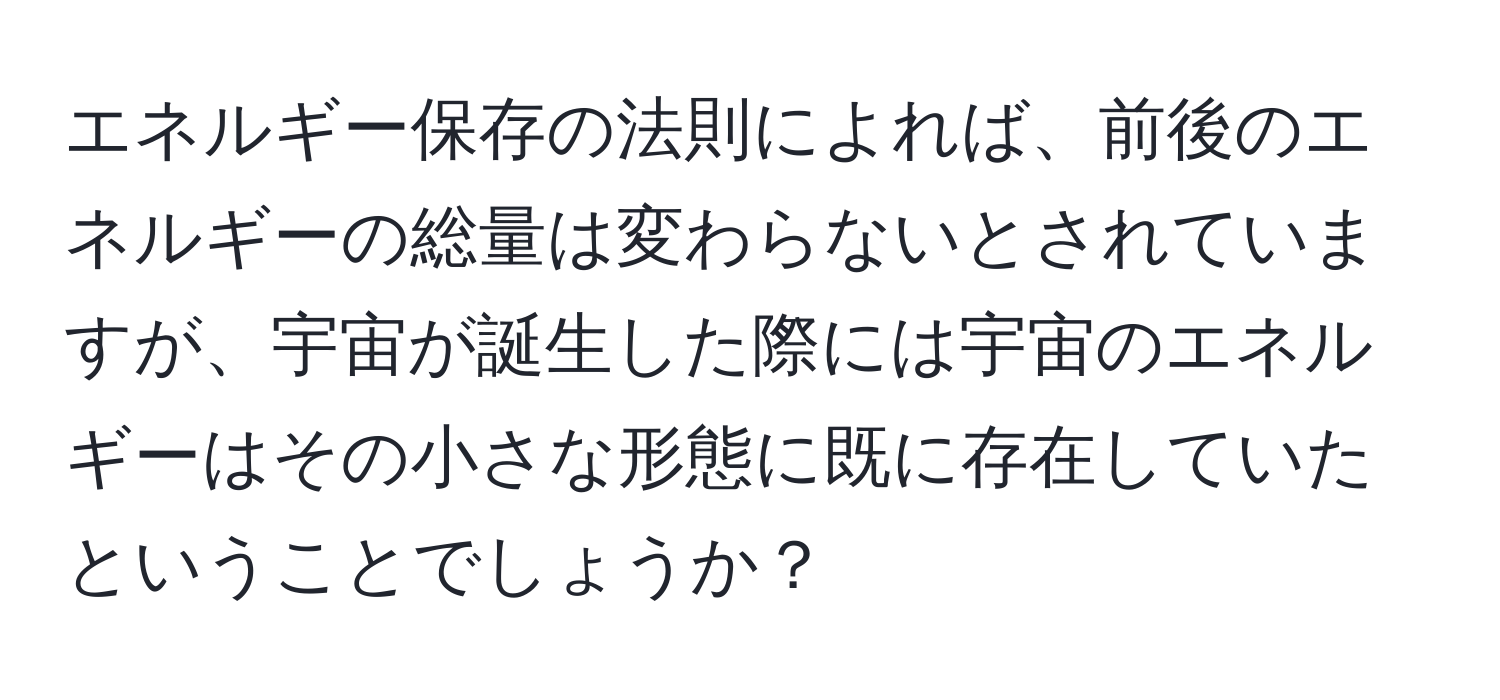 エネルギー保存の法則によれば、前後のエネルギーの総量は変わらないとされていますが、宇宙が誕生した際には宇宙のエネルギーはその小さな形態に既に存在していたということでしょうか？