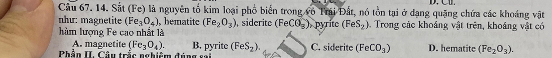 Cu.
Cầu 67. 14. Sắt (Fe) là nguyên tố kim loại phổ biến trong vô Trái Đất, nó tồn tại ở dạng quặng chứa các khoáng vật
như: magnetite (Fe_3O_4) , hematite (Fe_2O_3) , siderite (FeCO_3) pyrite (FeS_2). Trong các khoáng vật trên, khoáng vật có
hàm lượng Fe cao nhất là
A. magnetite (Fe_3O_4). B. pyrite (FeS_2). C. siderite (FeCO_3) D. hematite (Fe_2O_3). 
Phần II. Câu trắc nghiêm đúng sai