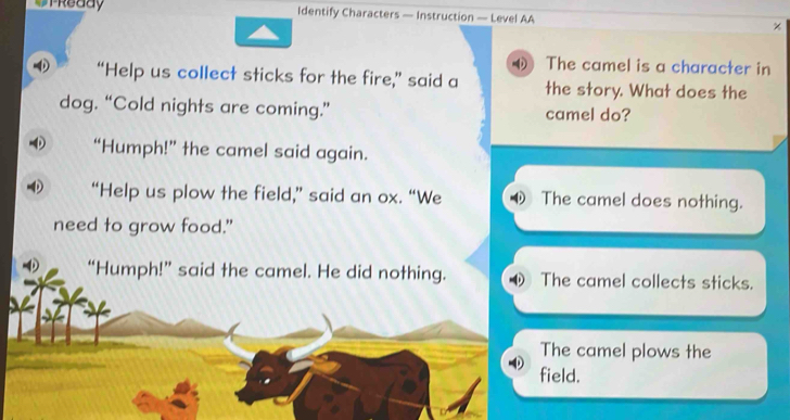 PReddy Identify Characters — Instruction — Level AA χ
4 The camel is a character in
“Help us collect sticks for the fire,” said a the story. What does the
dog. “Cold nights are coming.” camel do?
“Humph!” the camel said again.
“Help us plow the field,” said an ox. “We The camel does nothing.
need to grow food."
D “Humph!” said the camel. He did nothing. The camel collects sticks.
The camel plows the
field.