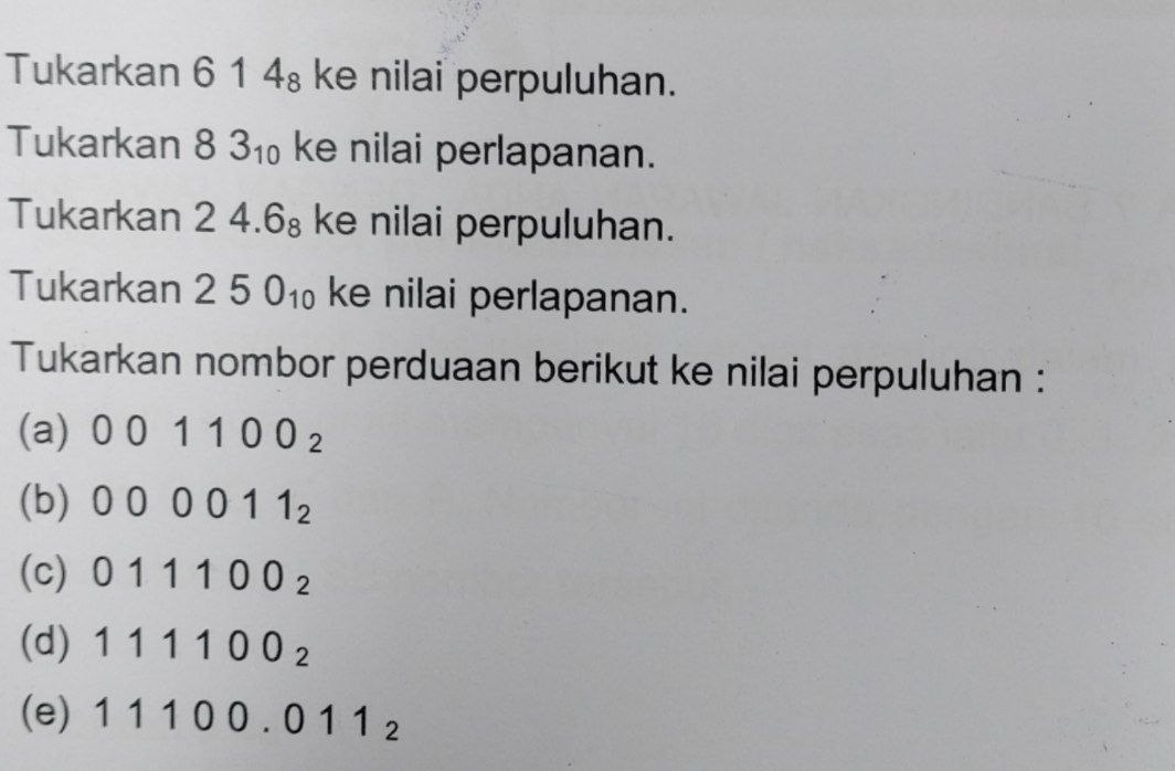 Tukarkan 6 14_8 ke nilai perpuluhan.
Tukarkan 83_10 ke nilai perlapanan.
Tukarkan 24.6_8 ke nilai perpuluhan.
Tukarkan 250_10 ke nilai perlapanan.
Tukarkan nombor perduaan berikut ke nilai perpuluhan :
(a) 001100_2
(b) 000011_2
(c) 011100_2
(d) 111100_2
(e) 11100.011_2