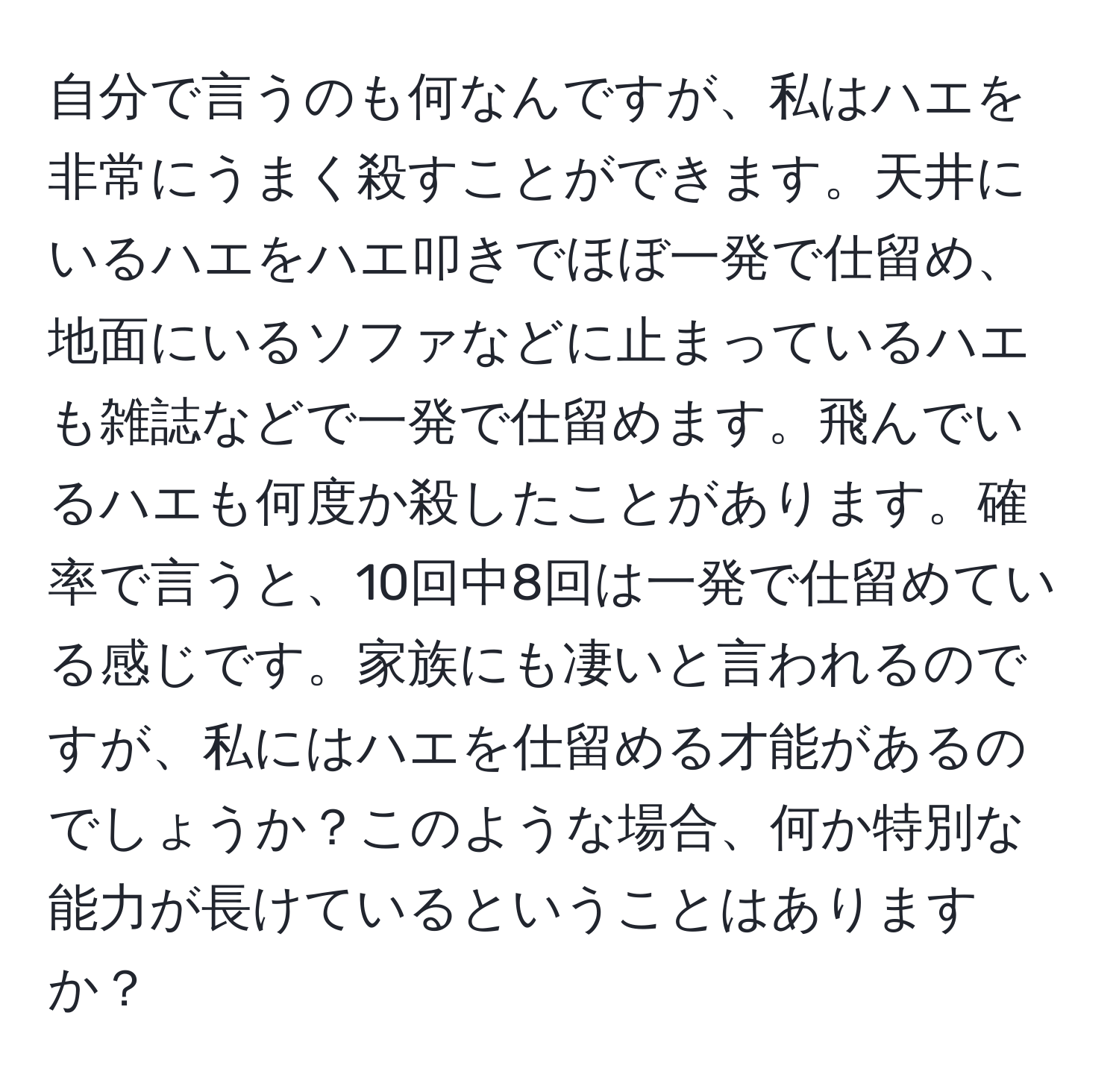 自分で言うのも何なんですが、私はハエを非常にうまく殺すことができます。天井にいるハエをハエ叩きでほぼ一発で仕留め、地面にいるソファなどに止まっているハエも雑誌などで一発で仕留めます。飛んでいるハエも何度か殺したことがあります。確率で言うと、10回中8回は一発で仕留めている感じです。家族にも凄いと言われるのですが、私にはハエを仕留める才能があるのでしょうか？このような場合、何か特別な能力が長けているということはありますか？