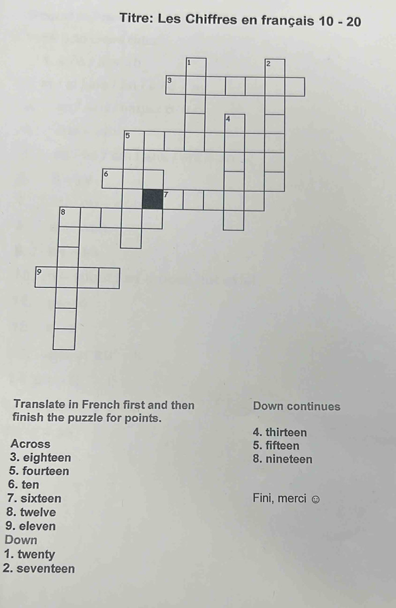 Titre: Les Chiffres en français 10-20
Translate in French first and then Down continues 
finish the puzzle for points. 
4. thirteen 
Across 5. fifteen 
3. eighteen 8. nineteen 
5. fourteen 
6. ten 
7. sixteen Fini, merci ☺ 
8. twelve 
9. eleven 
Down 
1. twenty 
2. seventeen