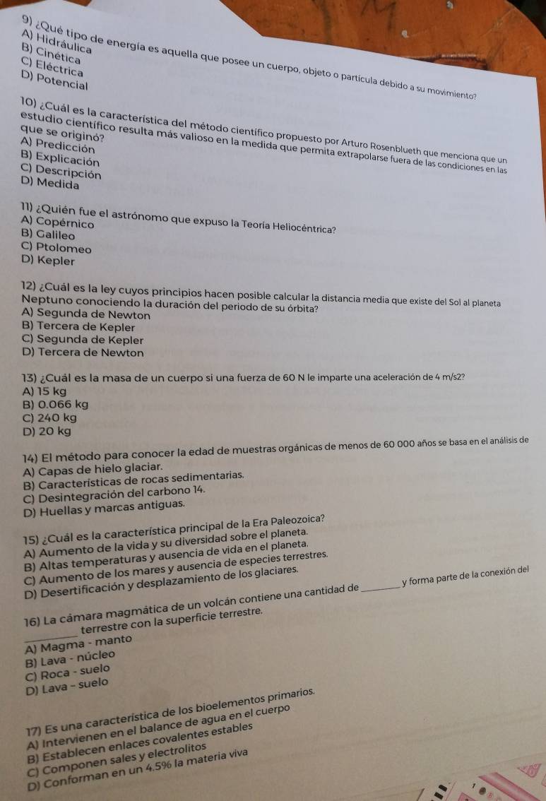 A) Hidráulica
9) ¿Qué tipo de energía es aquella que posee un cuerpo, objeto o partícula debido a su movimiento
B) Cinética C) Eléctrica
D) Potencial
10) ¿Cuál es la característica del método científico propuesto por Arturo Rosenblueth que menciona que un
que se originó?
estudio científico resulta más valioso en la medida que permita extrapolarse fuera de las condiciones en las
A) Predicción B) Explicación
C) Descripción
D) Medida
11) ¿Quién fue el astrónomo que expuso la Teoría Heliocéntrica?
A) Copérnico
B) Galileo
C) Ptolomeo
D) Kepler
12) ¿Cuál es la ley cuyos principios hacen posible calcular la distancia media que existe del Soï al planeta
Neptuno conociendo la duración del periodo de su órbita?
A) Segunda de Newton
B) Tercera de Kepler
C) Segunda de Kepler
D) Tercera de Newton
13) ¿Cuál es la masa de un cuerpo si una fuerza de 60 N le imparte una aceleración de 4 m/s2?
A) 15 kg
B) 0.066 kg
C) 240 kg
D) 20 kg
14) El método para conocer la edad de muestras orgánicas de menos de 60 000 años se basa en el análisis de
A) Capas de hielo glaciar.
B) Características de rocas sedimentarias.
C) Desintegración del carbono 14.
D) Huellas y marcas antiguas.
15) ¿Cuál es la característica principal de la Era Paleozoica?
A) Aumento de la vida y su diversidad sobre el planeta.
B) Altas temperaturas y ausencia de vida en el planeta.
C) Aumento de los mares y ausencia de especies terrestres.
D) Desertificación y desplazamiento de los glaciares.
16) La cámara magmática de un volcán contiene una cantidad de _y forma parte de la conexión del
terrestre con la superficie terrestre.
_A) Magma - manto
B) Lava - núcleo
C) Roca - suelo
D) Lava - suelo
17) Es una característica de los bioelementos primarios.
A) Intervienen en el balance de agua en el cuerpó
B) Establecen enlaces covalentes estables
C) Componen sales y electrolitos
D) Conforman en un 4.5% la materia viva