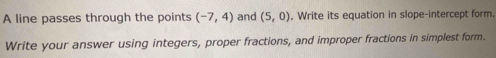 A line passes through the points (-7,4) and (5,0). Write its equation in slope-intercept form. 
Write your answer using integers, proper fractions, and improper fractions in simplest form.