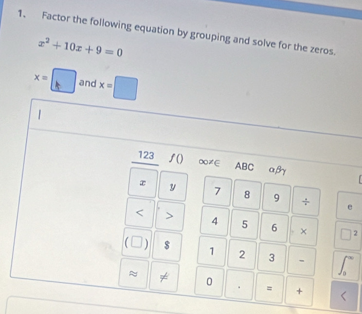 Factor the following equation by grouping and solve for the zeros.
x^2+10x+9=0
x=□ and x=□
123 f() ∞≠∈ ABC αβγ

x y 7 8 9 ÷ 
e 
< > 4 5 6 □^2
_  
C □ $ 1 2 3 - ∈t _0^(∈fty)
≈ ≠ 0 . = + <