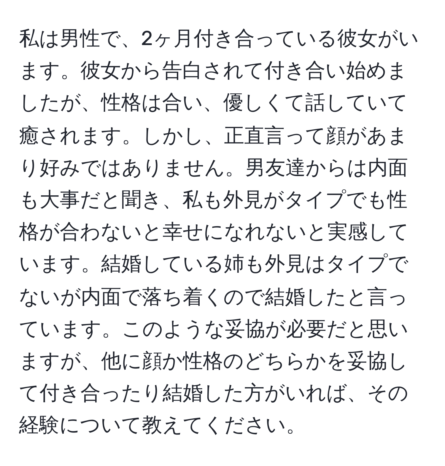 私は男性で、2ヶ月付き合っている彼女がいます。彼女から告白されて付き合い始めましたが、性格は合い、優しくて話していて癒されます。しかし、正直言って顔があまり好みではありません。男友達からは内面も大事だと聞き、私も外見がタイプでも性格が合わないと幸せになれないと実感しています。結婚している姉も外見はタイプでないが内面で落ち着くので結婚したと言っています。このような妥協が必要だと思いますが、他に顔か性格のどちらかを妥協して付き合ったり結婚した方がいれば、その経験について教えてください。