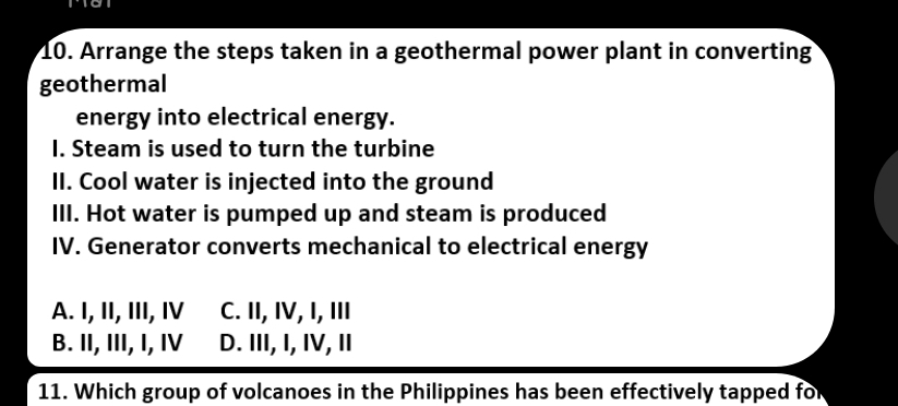 Arrange the steps taken in a geothermal power plant in converting
geothermal
energy into electrical energy.
I. Steam is used to turn the turbine
II. Cool water is injected into the ground
III. Hot water is pumped up and steam is produced
IV. Generator converts mechanical to electrical energy
A. I, II, III, ⅣV C. II, IV, I, III
B. II, III, I, IV D. III, I, IV, I
11. Which group of volcanoes in the Philippines has been effectively tapped for