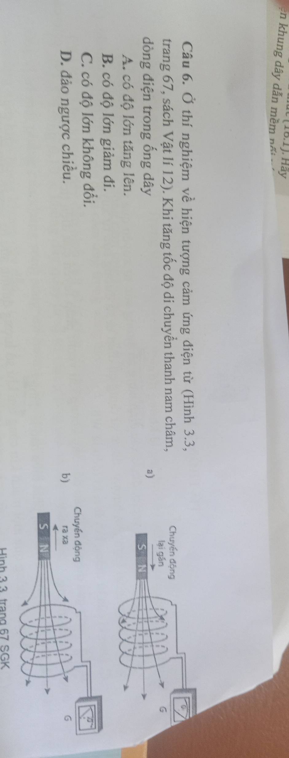 (10.1) Hãy
en khung dây dẫn mềm nối
Câu 6. Ở thí nghiệm về hiện tượng cảm ứng điện từ (Hình 3.3,
trang 67, sách Vật lí 12). Khi tăng tốc độ di chuyển thanh nam châm,
dòng điện trong ống dây a)
A. có độ lớn tăng lên.
B. có độ lớn giảm đi.
C. có độ lớn không đổi.
D. đảo ngược chiều. b)
Hình 3.3 trạng 67 SGK