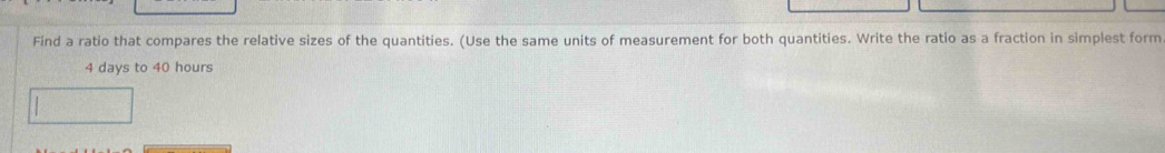 Find a ratio that compares the relative sizes of the quantities. (Use the same units of measurement for both quantities. Write the ratio as a fraction in simplest form
4 days to 40 hours