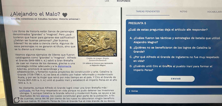 LE E RESPONDE
¿Alejandro el Malo?
TAREAS PENDIENTES NOTAS VOCABULARI
Creando conexiones en Estudios Sociales: Historia universal I
PREGUNTA 5
Los libros de historia están llenos de personajes¿Cuál de estas preguntas deja el artículo sin responder?
denominados "grandes" o "magnos". Pero ¿qué
tuvieron que hacer para ganarse ese calificativo?A. ¿Cuáles fueron las tácticas y estrategias de batalla que utilizó
¿Debían ser buenas personas? ¿Ser buenosAlejandro Magno?
líderes? No se sabe a ciencia cierta. Algunos de
esos personajes no se ganaron el título, sino quB. ¿Quiénes no se beneficiaron de los logros de Catalina la
se lo dieron a sí mismos.
Grande?
Veamos algunos ejemplos de líderes que fueronC. ¿Por qué Alfredo el Grande de Inglaterra no fue muy respetado
catalogados como 'grandes" o 'magnos'. Alfredo *  Crédito de imagen: Brigida
el Grande (849-899 n. e.) salvó a Gran Bretaña Un reliève en bronce que réprésenté Soriano/Shutterstock en vida?
de caer en manos de los daneses, gracias a una a Alejandro Magno. D. ¿Cuándo unió Ciro el Graide al pueblo iraní para formar el
estrategia militar adecuada y a la diplomacia.
Además, promovió el aprendizaje y la
alfabetización, y fomentó nuevos proyectos de construcción y arte. Catalina la Imperio Persa?
Grande (1729-1796 n. e.) se lleva el crédito por haber reformado y modernizado
Rusia, y por ser la mujer que reinó por más tiempo en el país. Y Ciro el Grande de ENVIAR
Persia (601-530 a. n. e.) unió al pueblo iraní y estableció el Imperio Persa en el año
500 a. n. e.
No obstante, aunque Alfredo el Grande logró crear una Gran Bretaña más Extras
unificada, no fue muy respetado en vida porque no pudo detener las invasiones
vikingas. Y, aunque Catalina la Grande reformó y modernizó Rusia, se opuso a las
libertades de los siervos, los cuales constituían gran parte de la población. A fin
O de cuentas, cerca del 95 por ciento de los rusos no obtuvieron ningún beneficio
de sus logros. El Imperio Persa de Ciro el Grande fue el más grande de su época.