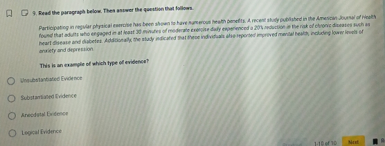 Read the paragraph below. Then answer the question that follows.
Participating in regular physical exercise has been shown to have numerous health benefits. A recent study published in the American Journal of Health
found that adults who engaged in at least 30 minutes of moderate exercise daily experienced a 20% reduction in the risk of chronic diseases such as
heart disease and diabetes. Additionally, the study indicated that these individuals also reported improved mental health, including lower levels of
anxiety and depression
This is an example of which type of evidence?
Unsubstantiated Evidence
Substantiated Evidence
Aneodotal Evidence
Logical Evidence
1-10 of 10 Next R