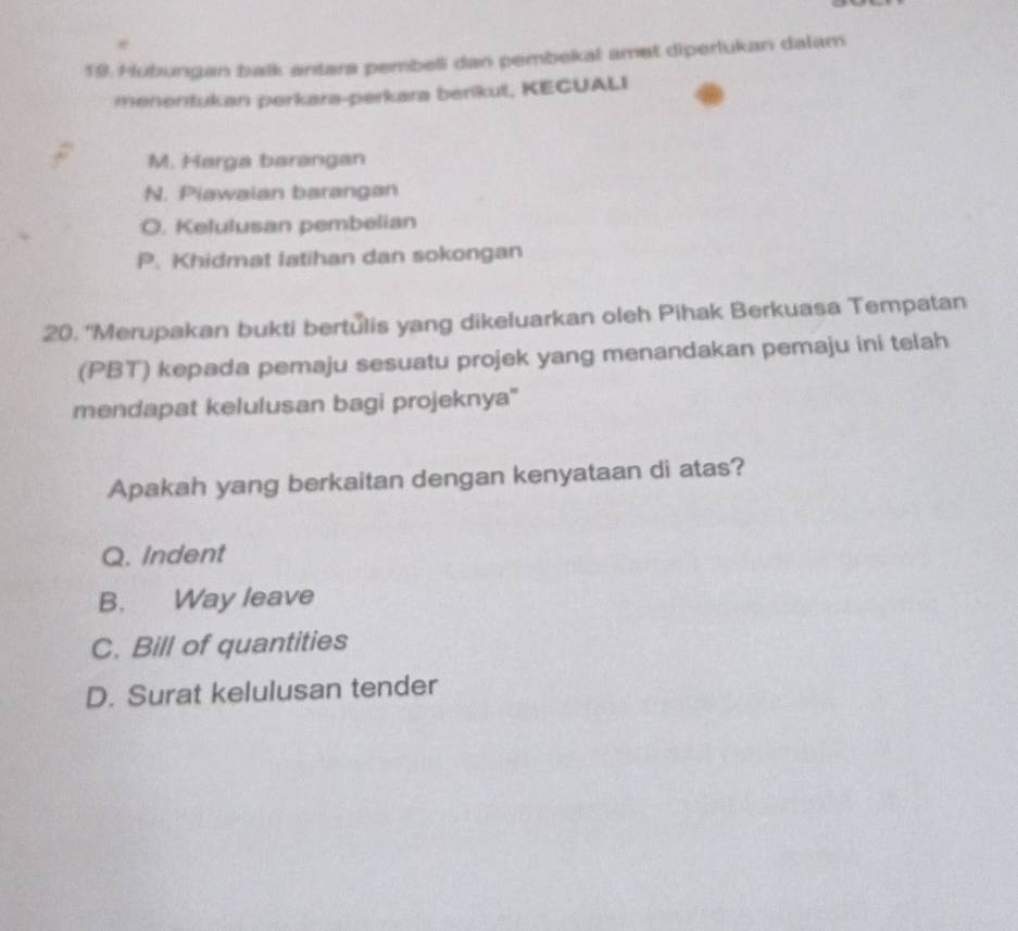 Hubungan balk antara pembel dan pembekal amet diperlukan dalam
menentukan perkara-perkara berikut, KECUALI
M. Harga barangan
N. Piawaian barangan
O. Kelulusan pembelian
P. Khidmat latihan dan sokongan
20. “Merupakan bukti bertulis yang dikeluarkan oleh Pihak Berkuasa Tempatan
(PBT) kepada pemaju sesuatu projek yang menandakan pemaju ini telah
mendapat kelulusan bagi projeknya''
Apakah yang berkaitan dengan kenyataan di atas?
Q. Indent
B. Way leave
C. Bill of quantities
D. Surat kelulusan tender