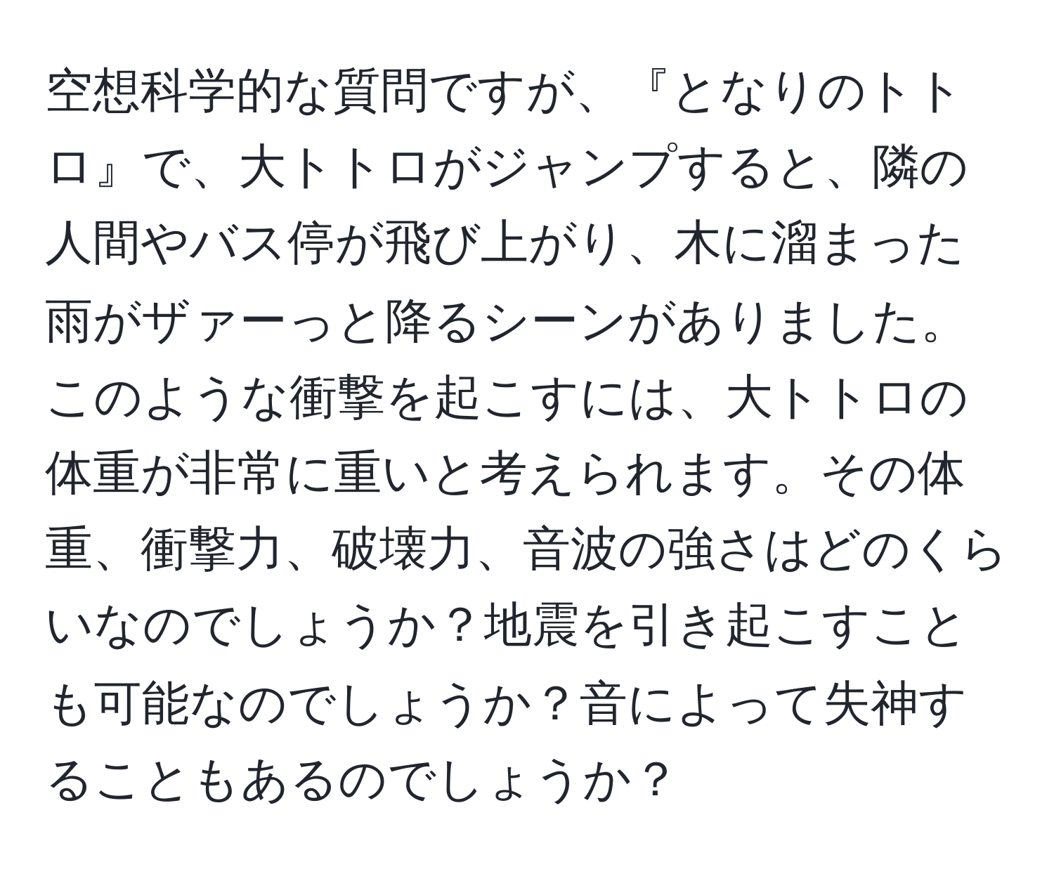 空想科学的な質問ですが、『となりのトトロ』で、大トトロがジャンプすると、隣の人間やバス停が飛び上がり、木に溜まった雨がザァーっと降るシーンがありました。このような衝撃を起こすには、大トトロの体重が非常に重いと考えられます。その体重、衝撃力、破壊力、音波の強さはどのくらいなのでしょうか？地震を引き起こすことも可能なのでしょうか？音によって失神することもあるのでしょうか？