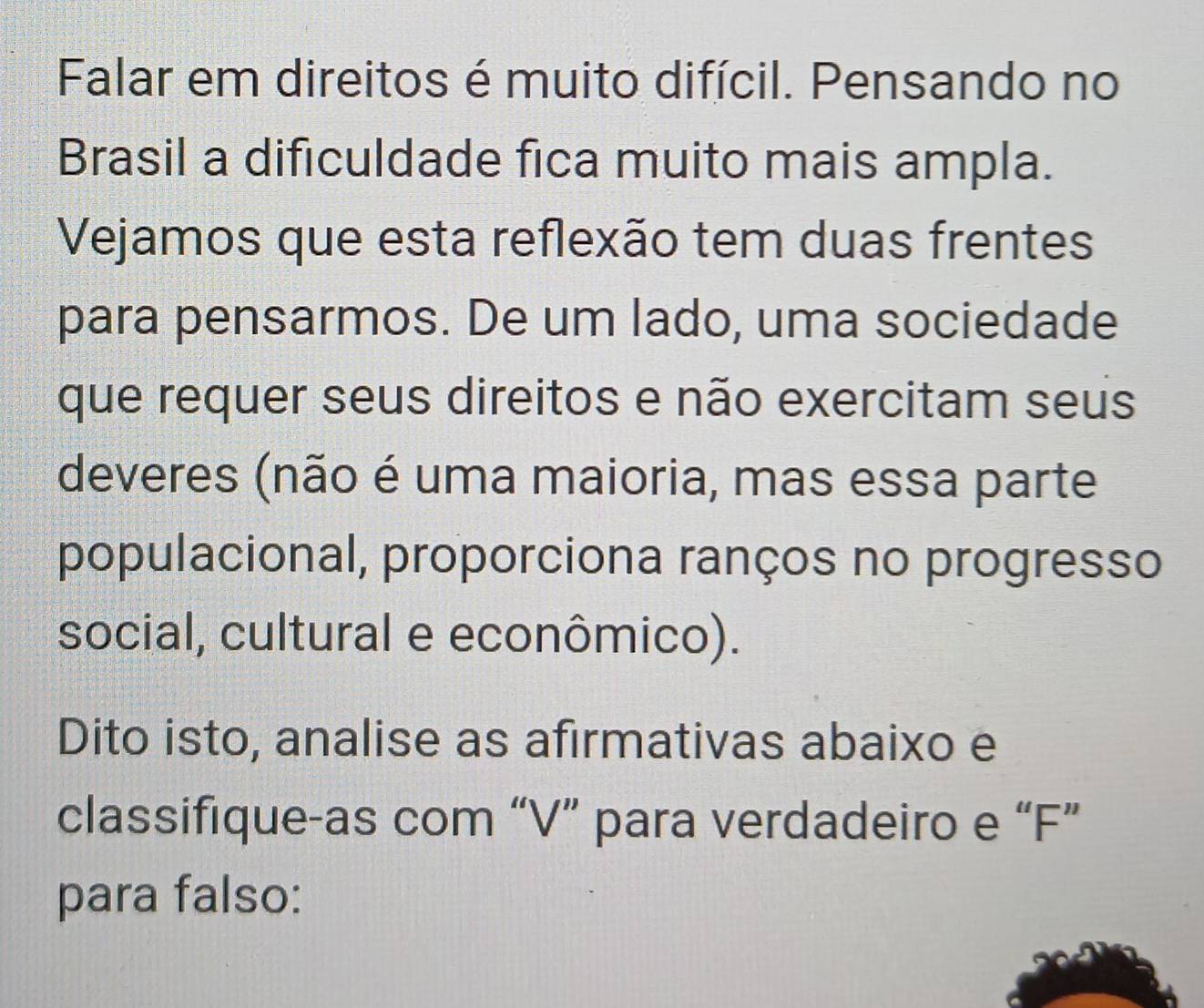 Falar em direitos é muito difícil. Pensando no 
Brasil a dificuldade fica muito mais ampla. 
Vejamos que esta reflexão tem duas frentes 
para pensarmos. De um lado, uma sociedade 
que requer seus direitos e não exercitam seus 
deveres (não é uma maioria, mas essa parte 
populacional, proporciona ranços no progresso 
social, cultural e econômico). 
Dito isto, analise as afirmativas abaixo e 
classifique-as com “V” para verdadeiro e “F” 
para falso: