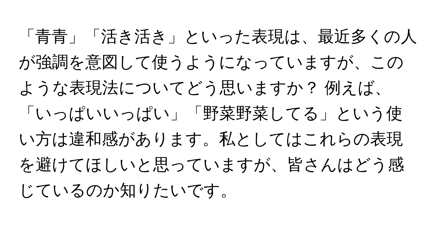 「青青」「活き活き」といった表現は、最近多くの人が強調を意図して使うようになっていますが、このような表現法についてどう思いますか？ 例えば、「いっぱいいっぱい」「野菜野菜してる」という使い方は違和感があります。私としてはこれらの表現を避けてほしいと思っていますが、皆さんはどう感じているのか知りたいです。