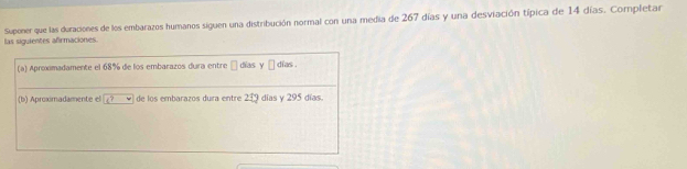 las siguientes afrmaciones. Suponer que las duraciones de los embarazos humanos siguen una distribución normal con una media de 267 días y una desviación típica de 14 días. Completar 
(a) Aproximadamente el 68% de los embarazos dura entre □ dias y □ días . 
(b) Aproximadamente el boxed c? de los embarazos dura entre 219 días y 295 días.