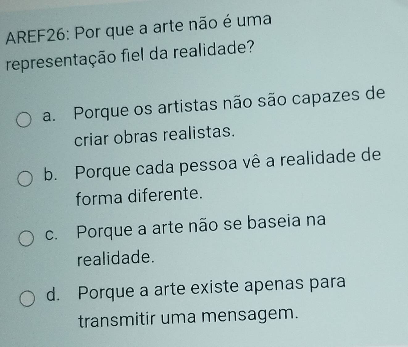 AREF26: Por que a arte não é uma
representação fiel da realidade?
a. Porque os artistas não são capazes de
criar obras realistas.
b. Porque cada pessoa vê a realidade de
forma diferente.
c. Porque a arte não se baseia na
realidade.
d. Porque a arte existe apenas para
transmitir uma mensagem.