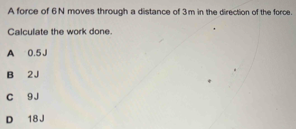 A force of 6N moves through a distance of 3m in the direction of the force.
Calculate the work done.
A 0.5 J
B 2 J
C 9J
D 18 J