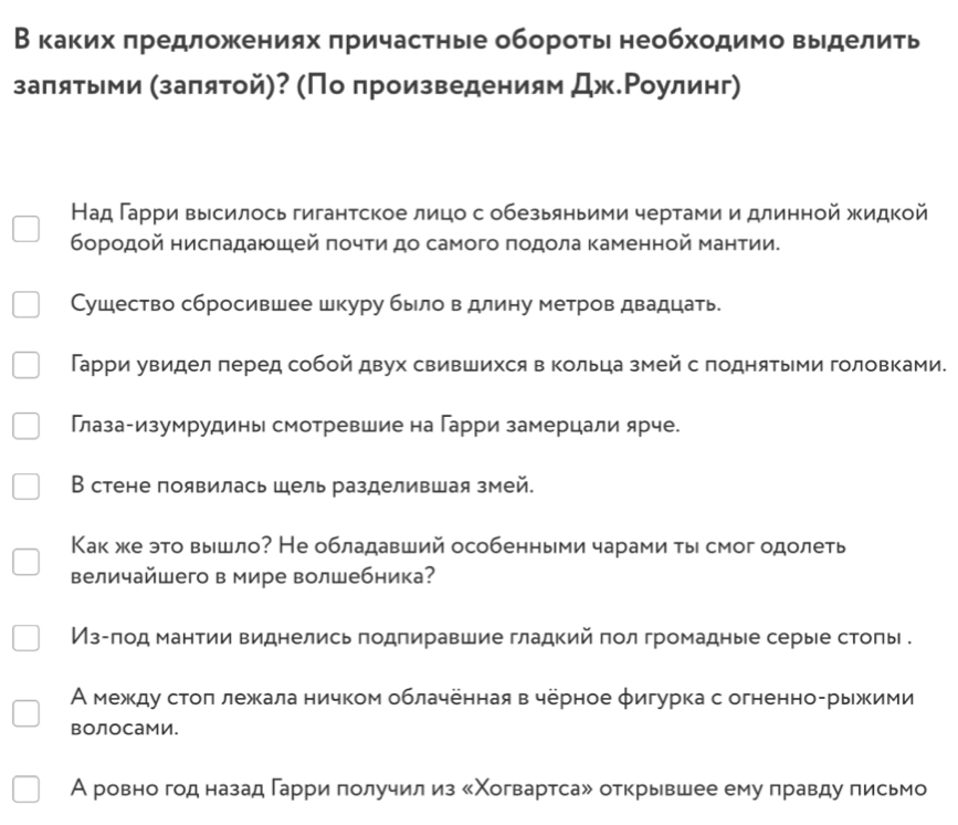 В каκих πредложениях πричастηые обороτыι необходимо выделиτь
залятыми (заπятой)? (Πо πроизведениям Дж.Ρоулинг)
Над Γарри высилось гигантское лицо с обезьяньими чертами и длинной жидкой
борοдοй нисπадаюшей πочти до самого πодοла Κаменной мантии.
Сушество сбросившее шкуру было в длину метров двадцать.
Гарри увидел перед собой двух свившихся в Κольца змей с поднятыми головками.
Глазагизумрудины смотревшие на Гарри замерцали ярче.
В стене появилась шель разделившая змей.
Как же это вышло? Не обладавший особенными чарами ты смог одолеть
величайшего в мире волшебника?
Из-πод мантии виднелись подпиравшие гладкий πол громадные серые стоπы .
А межκду стоπ лежкала ничком облаченная в черное φигурка с огненно-рыжими
воЛоСами.
А ровно год назад гарри получил из 《Χогвартса» открывшее ему правду письмо