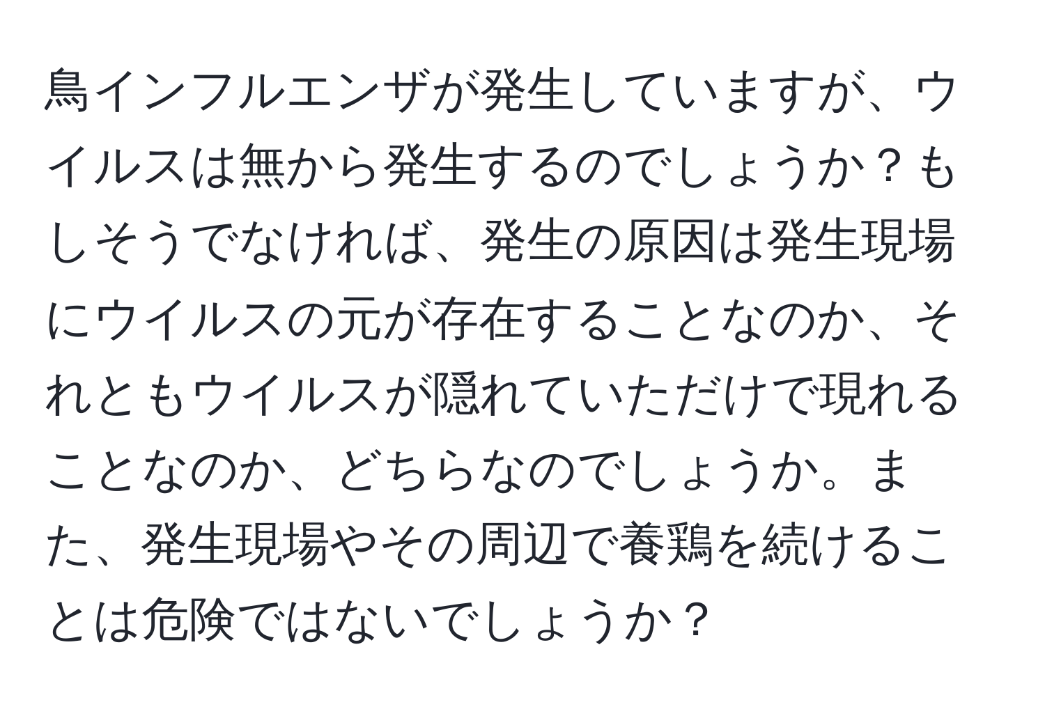 鳥インフルエンザが発生していますが、ウイルスは無から発生するのでしょうか？もしそうでなければ、発生の原因は発生現場にウイルスの元が存在することなのか、それともウイルスが隠れていただけで現れることなのか、どちらなのでしょうか。また、発生現場やその周辺で養鶏を続けることは危険ではないでしょうか？