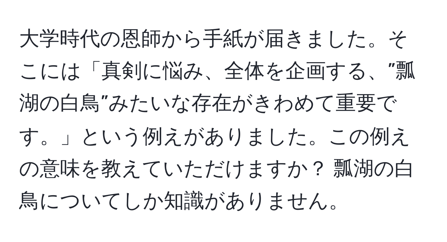 大学時代の恩師から手紙が届きました。そこには「真剣に悩み、全体を企画する、”瓢湖の白鳥”みたいな存在がきわめて重要です。」という例えがありました。この例えの意味を教えていただけますか？ 瓢湖の白鳥についてしか知識がありません。