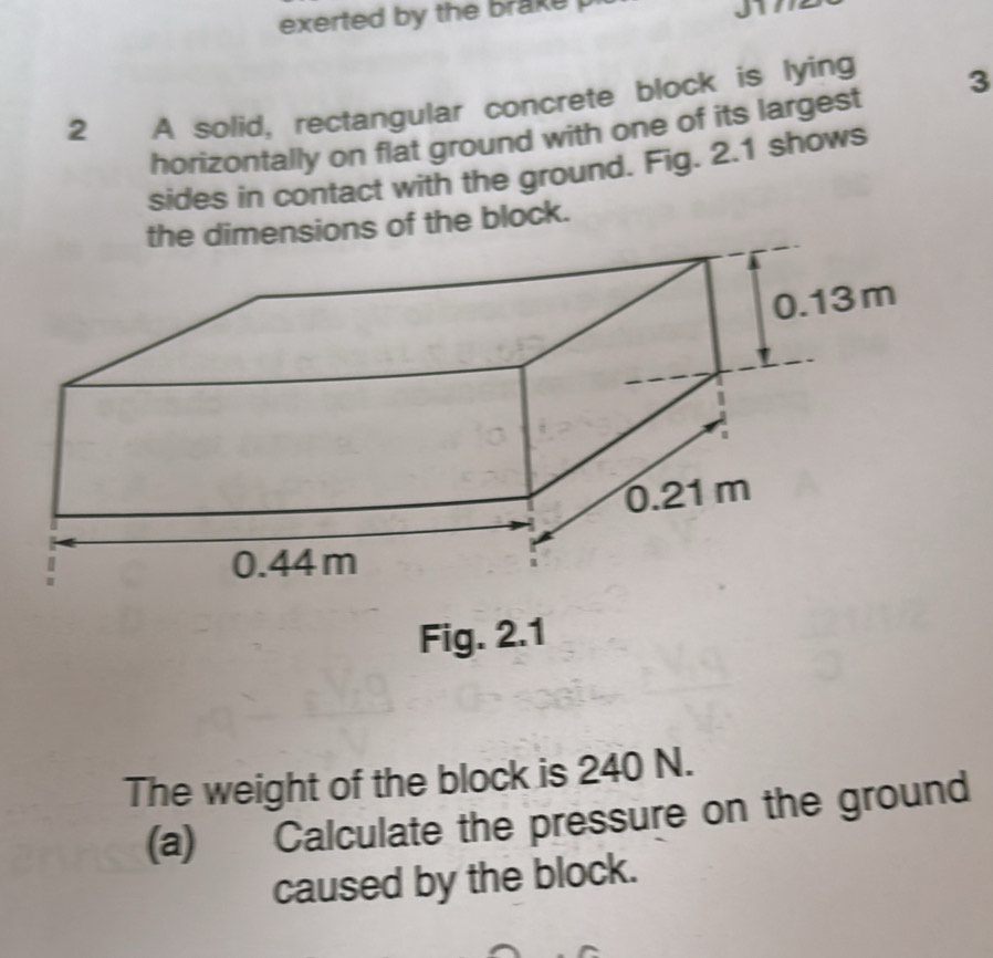 exerted by the brake . 
2 A solid, rectangular concrete block is lying 3
horizontally on flat ground with one of its largest 
sides in contact with the ground. Fig. 2.1 shows 
ns of the block. 
Fig. 2.1 
The weight of the block is 240 N. 
(a) Calculate the pressure on the ground 
caused by the block.