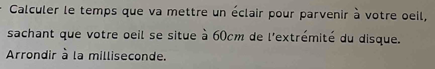 Calculer le temps que va mettre un éclair pour parvenir à votre oeil, 
sachant que votre oeil se situe à 60cm de l'extrémité du disque. 
Arrondir à la milliseconde.