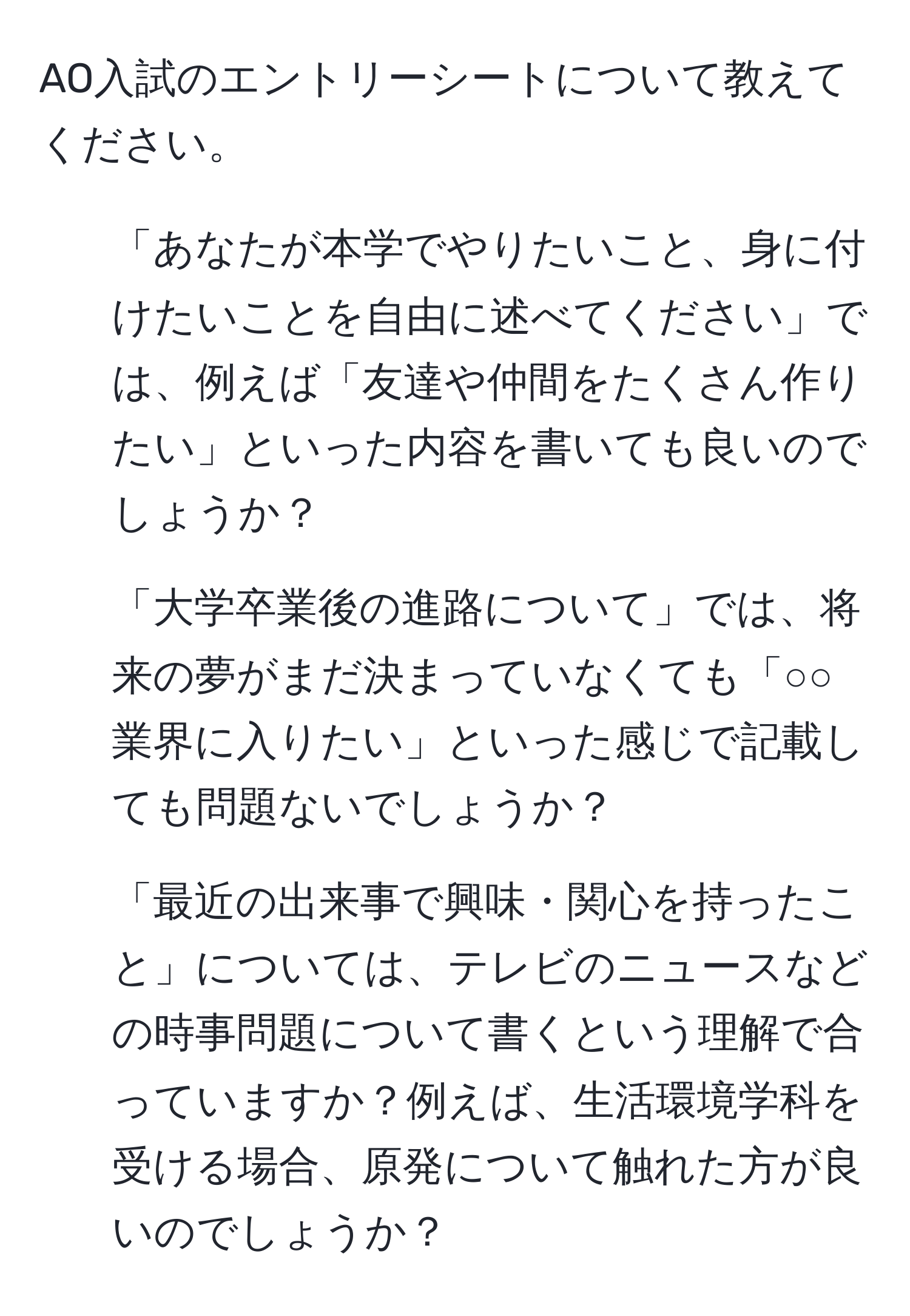 AO入試のエントリーシートについて教えてください。
1. 「あなたが本学でやりたいこと、身に付けたいことを自由に述べてください」では、例えば「友達や仲間をたくさん作りたい」といった内容を書いても良いのでしょうか？
2. 「大学卒業後の進路について」では、将来の夢がまだ決まっていなくても「○○業界に入りたい」といった感じで記載しても問題ないでしょうか？
3. 「最近の出来事で興味・関心を持ったこと」については、テレビのニュースなどの時事問題について書くという理解で合っていますか？例えば、生活環境学科を受ける場合、原発について触れた方が良いのでしょうか？