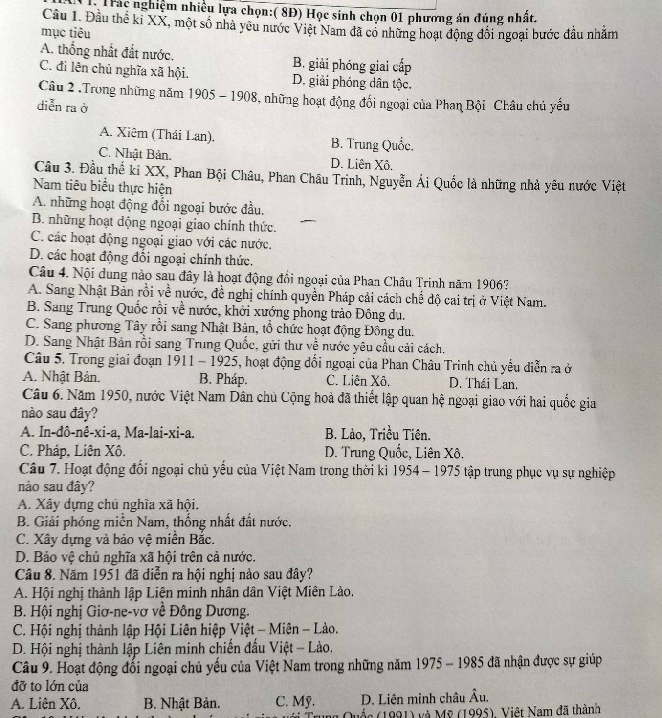 LTrác nghiệm nhiều lựa chọn:( 8Đ) Học sinh chọn 01 phương án đúng nhất.
Cầu 1. Đầu thể kỉ XX, một số nhà yêu nước Việt Nam đã có những hoạt động đối ngoại bước đầu nhằm
mục tiêu
A. thống nhất đất nước.
B. giải phóng giai cấp
C. đi lên chủ nghĩa xã hội. D. giải phóng dân tộc.
Câu 2 .Trong những năm 1905 - 1908, những hoạt động đối ngoại của Phaη Bội Châu chủ yếu
diễn ra ở
A. Xiêm (Thái Lan). B. Trung Quốc.
C. Nhật Bản. D. Liên Xô.
Câu 3. Đầu thế ki XX, Phan Bội Châu, Phan Châu Trinh, Nguyễn Ái Quốc là những nhà yêu nước Việt
Nam tiêu biểu thực hiện
A. những hoạt động đối ngoại bước đầu.
B. những hoạt động ngoại giao chính thức.
C. các hoạt động ngoại giao với các nước.
D. các hoạt động đối ngoại chính thức.
Câu 4. Nội dung nào sau đây là hoạt động đối ngoại của Phan Châu Trinh năm 1906?
A. Sang Nhật Bản rồi về nước, đề nghị chính quyền Pháp cải cách chế độ cai trị ở Việt Nam.
B. Sang Trung Quốc rồi về nước, khởi xướng phong trào Đông du.
C. Sang phương Tây rồi sang Nhật Bản, tổ chức hoạt động Đông du.
D. Sang Nhật Bản rồi sang Trung Quốc, gửi thư về nước yêu cầu cải cách.
Câu 5. Trong giai đoạn 1911 - 1925, hoạt động đối ngoại của Phan Châu Trinh chủ yếu diễn ra ở
A. Nhật Bản. B. Pháp. C. Liên Xô. D. Thái Lan.
Câu 6. Năm 1950, nước Việt Nam Dân chủ Cộng hoà đã thiết lập quan hệ ngoại giao với hai quốc gia
nào sau đây?
A. In-đô-nê-xi-a, Ma-lai-xi-a. B. Lào, Triều Tiên.
C. Pháp, Liên Xô. D. Trung Quốc, Liên Xô.
Câu 7. Hoạt động đối ngoại chủ yếu của Việt Nam trong thời kì 1954 - 1975 tập trung phục vụ sự nghiệp
nào sau đây?
A. Xây dựng chủ nghĩa xã hội.
B. Giải phóng miền Nam, thống nhất đất nước.
C. Xây dựng và bảo vệ miền Bắc.
D. Bảo vệ chủ nghĩa xã hội trên cả nước.
Câu 8. Năm 1951 đã diễn ra hội nghị nào sau đây?
A. Hội nghị thành lập Liên minh nhân dân Việt Miên Lào.
B. Hội nghị Giơ-ne-vơ về Đông Dương.
C. Hội nghị thành lập Hội Liên hiệp Việt - Miên - Lào.
D. Hội nghị thành lập Liên minh chiến đầu Việt - Lào.
Câu 9. Hoạt động đối ngoại chủ yếu của Việt Nam trong những năm 1975 - 1985 đã nhận được sự giúp
đỡ to lớn của
A. Liên Xô.  B. Nhật Bản. C. Mỹ. D. Liên minh châu Âu.
vốc (1991) và Mỹ (1995), Việt Nam đã thành