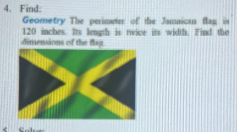 Find: 
Geometry The perimeter of the Jamaican flag is
120 inches. Its length is twice its width. Find the 
dimensions of the flag. 
< fobe