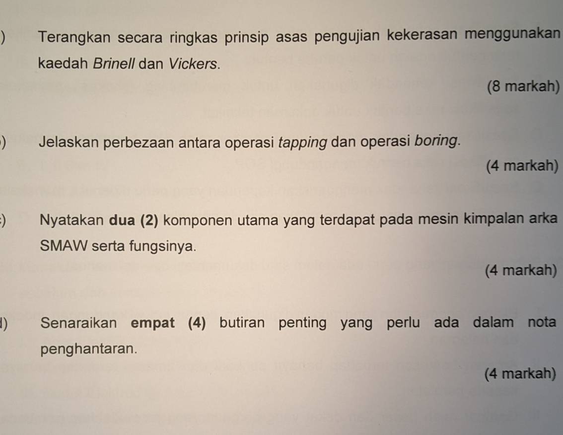  Terangkan secara ringkas prinsip asas pengujian kekerasan menggunakan 
kaedah Brinell dan Vickers. 
(8 markah) 
) Jelaskan perbezaan antara operasi tapping dan operasi boring. 
(4 markah) 
) Nyatakan dua (2) komponen utama yang terdapat pada mesin kimpalan arka 
SMAW serta fungsinya. 
(4 markah) 
) Senaraikan empat (4) butiran penting yang perlu ada dalam nota 
penghantaran. 
(4 markah)