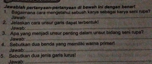 Jawablah pertanyaan-pertanyaan di bawah ini dengan benar! 
1. Bagaimana cara mengetahui sebuah karya sebagai karya seni rupa? 
Jawab:_ 
2. Jelaskan cara unsur garis dapat terbentuk! 
Jawab:_ 
3. Apa yang menjadi unsur penting dalam unsur bidang seni rupa? 
Jawab: 
_ 
4. Sebutkan dua benda yang memiliki warna primer! 
Jawab:_ 
5. Sebutkan dua jenis garis lurus! 
Jawab: 
_