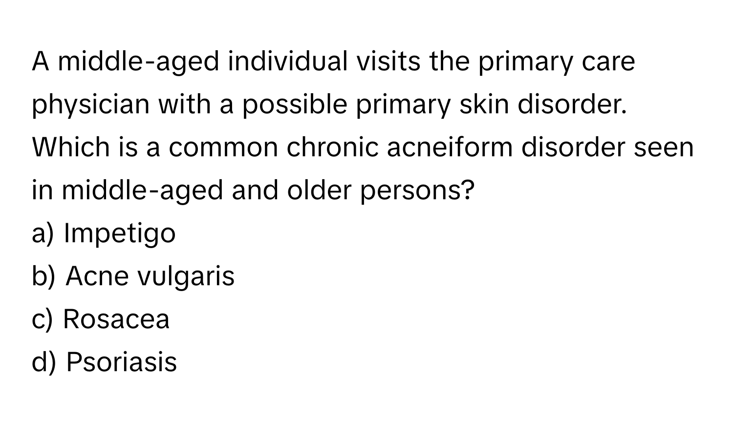 A middle-aged individual visits the primary care physician with a possible primary skin disorder. Which is a common chronic acneiform disorder seen in middle-aged and older persons?

a) Impetigo
b) Acne vulgaris
c) Rosacea
d) Psoriasis