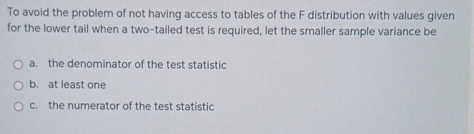 To avoid the problem of not having access to tables of the F distribution with values given
for the lower tail when a two-tailed test is required, let the smaller sample variance be
a. the denominator of the test statistic
b. at least one
c. the numerator of the test statistic