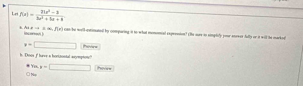 Let f(x)= (21x^2-3)/3x^2+5x+8 . 
a、 As xto ± ∈fty , f(x) can be well-estimated by comparing it to what monomial expression? (Be sure to simplify your answer fully or it will be marked
incorrect.)
y=□ Preview
b. Does f have a horizontal asymptote?
Yes, y=□ Preview
No