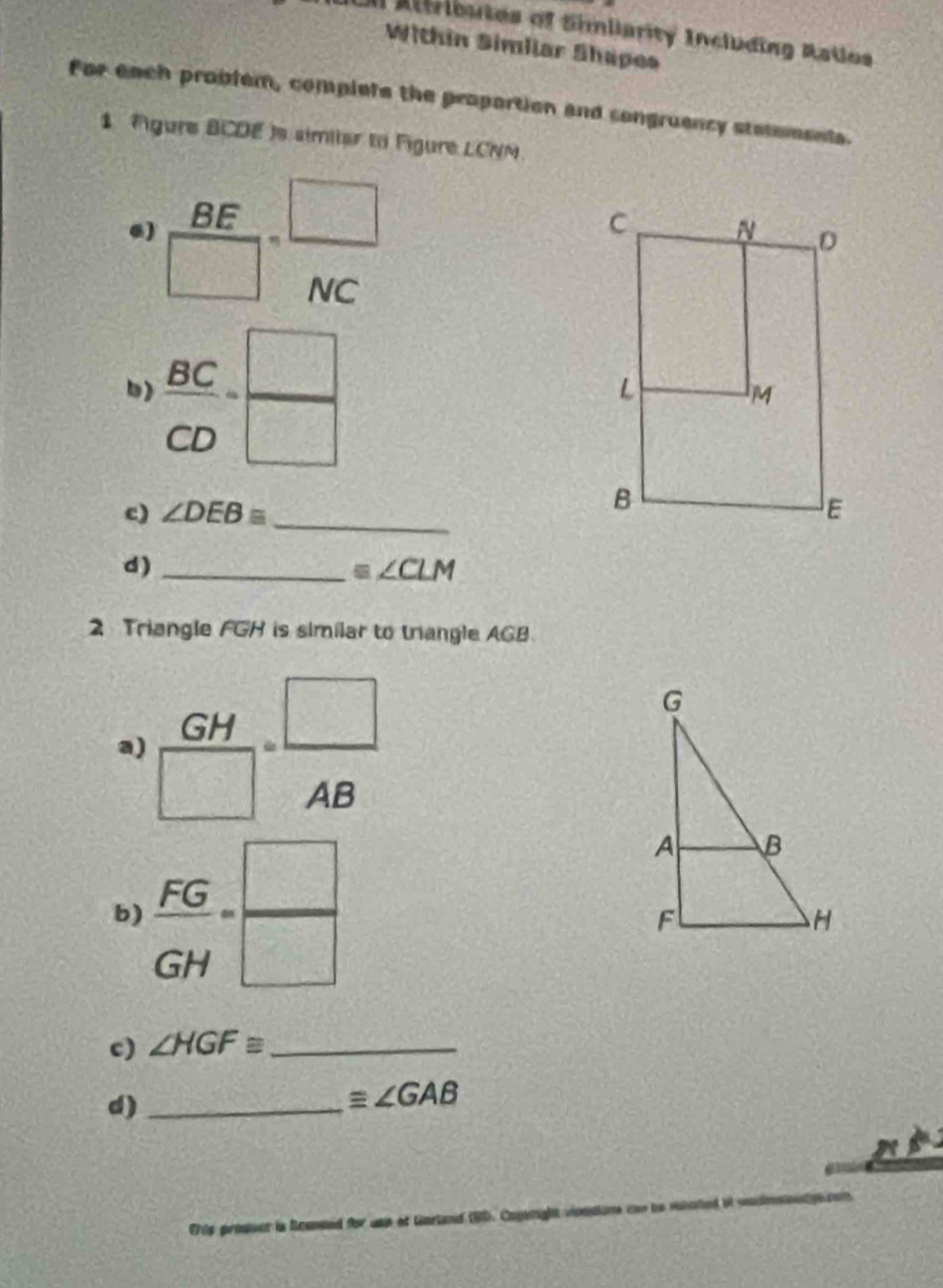 En Attributes of Simiiarity Including Ratlos 
Within Simliar Shapes 
For each problem, complets the proportion and songruency stesoments. 
1 Figure BCDE )s similer to Figure LCNN 
.)  BE/□  = □ /NC 
b)  BC/CD = □ /□  
_ 
c) ∠ DEBequiv
d)_
equiv ∠ CLM
2 Triangle FGH is similar to triangle AGB
a)  GH/□  = □ /AB 
b)  FG/GH = □ /□  
c) ∠ HGF≌ _ 
d)_
equiv ∠ GAB