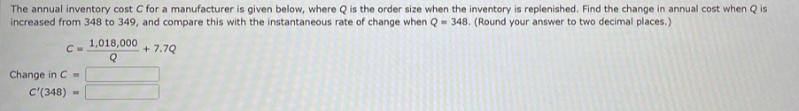 The annual inventory cost C for a manufacturer is given below, where Q is the order size when the inventory is replenished. Find the change in annual cost when Q is 
increased from 348 to 349, and compare this with the instantaneous rate of change when Q=348. (Round your answer to two decimal places.)
c= (1,018,000)/Q +7.7Q
Change in C=□
C'(348)=□