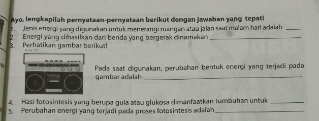 Ayo, lengkapilah pernyataan-pernyataan berikut dengan jawaban yang tepat! 
1. Jenis energi yang digunakan untuk menerangi ruangan atau jalan saat malam hari adalah_ 
2. Energi yang dihasilkan dari benda yang bergerak dinamakan_ 
3. Perhatikan gambar berikut! 
Pada saat digunakan, perubahan bentuk energi yang terjadi pada 
gambar adalah_ 
4. Hasi fotosintesis yang berupa gula atau glukosa dimanfaatkan tumbuhan untuk_ 
5. Perubahan energi yang terjadi pada proses fotosintesis adalah_