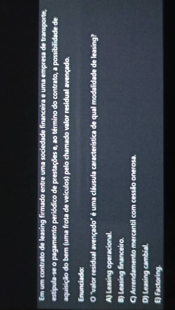 Em um contrato de leasing firmado entre uma sociedade financeira e uma empresa de transporte,
estipula-se o pagamento periódico de prestações e, ao término do contrato, a possibilidade de
aquisição do bem (uma frota de veículos) pelo chamado valor residual avençado.
Enunciado:
O "valor residual avençado" é uma cláusula característica de qual modalidade de leasing?
A) Leasing operacional.
B) Leasing financeiro.
C) Arrendamento mercantil com cessão onerosa.
D) Leasing cambial.
E) Factoring.