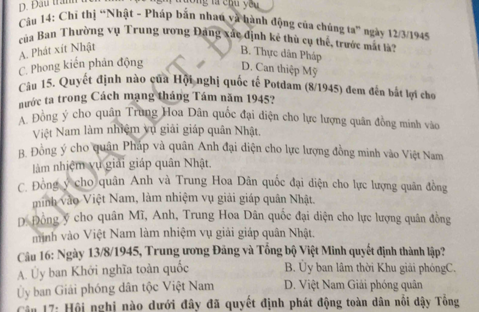 Đầu trầnh t
lóng là chu you
Câu 14: Chi thị “Nhật - Pháp bắn nhau và hành động của chúng ta” ngày 12/3/1945
của Ban Thường vụ Trung ương Đảng xắc định kẻ thù cụ thể, trước mắt là?
A. Phát xít Nhật
B. Thực dân Pháp
C. Phong kiến phản động
D. Can thiệp Mỹ
Câu 15. Quyết định nào của Hội nghị quốc tế Potdam (8/1945) đem đến bắt lợi cho
nước ta trong Cách mạng tháng Tám năm 1945?
A. Đồng ý cho quân Trung Hoa Dân quốc đại diện cho lực lượng quân đồng minh vào
Việt Nam làm nhiệm vụ giải giáp quân Nhật.
B. Đồng ý cho quân Pháp và quân Anh đại diện cho lực lượng đồng minh vào Việt Nam
làm nhiệm vụ giải giáp quân Nhật.
C. Đồng ý cho quân Anh và Trung Hoa Dân quốc đại diện cho lực lượng quân đồng
minh vào Việt Nam, làm nhiệm vụ giải giáp quân Nhật.
DĐ. Đồng ý cho quân Mĩ, Anh, Trung Hoa Dân quốc đại diện cho lực lượng quân đồng
minh vào Việt Nam làm nhiệm vụ giải giáp quân Nhật.
Câu 16: Ngày 13/8/1945, Trung ương Đảng và Tổng bộ Việt Minh quyết định thành lập?
A. Ủy ban Khởi nghĩa toàn quốc
B. Ủy ban lâm thời Khu giải phóngC.
Ủy ban Giải phóng dân tộc Việt Nam D. Việt Nam Giải phóng quân
Câu 17: Hội nghị nào dưới đây đã quyết định phát động toàn dân nổi dậy Tổng