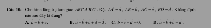 Cho hình lăng trụ tam giác ABC ∴ A'B'C'. Đặt vector AA'=vector a, vector AB=vector b, vector AC=vector c, vector BD=vector d. Khẳng định
nào sau đây là đúng?
A. vector a=vector b+vector c. B. vector a+vector b+vector c+vector d=vector 0. C. vector b-vector c+vector d=vector 0. D. vector a+vector b+vector c=vector d.