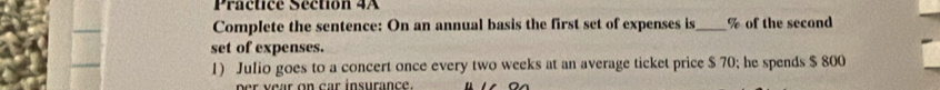 Practice Séction 4A 
Complete the sentence: On an annual basis the first set of expenses is_ % of the second 
set of expenses. 
1) Julio goes to a concert once every two weeks at an average ticket price $ 70; he spends $ 800
per year on car insurance.