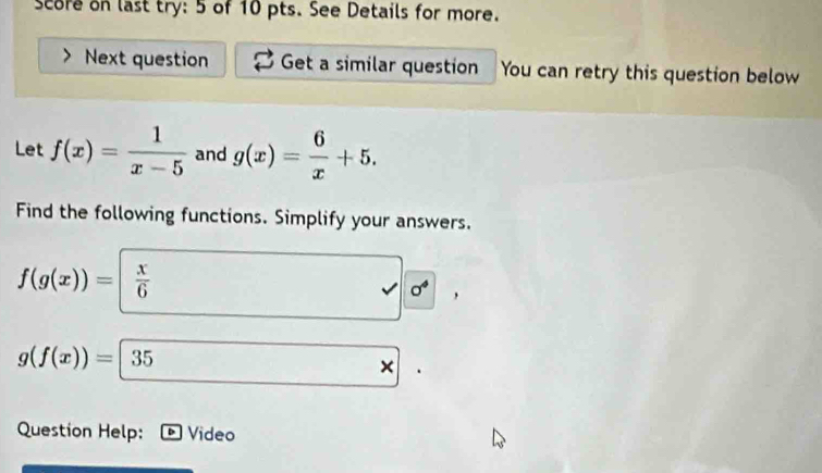 score on last try: 5 of 10 pts. See Details for more. 
Next question Get a similar question You can retry this question below 
Let f(x)= 1/x-5  and g(x)= 6/x +5. 
Find the following functions. Simplify your answers.
f(g(x))=| x/6 
sigma^4
g(f(x))=|35
× 
Question Help: Video