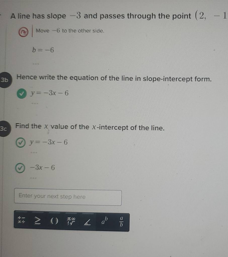 A line has slope —3 and passes through the point (2,-1
Move —6 to the other side.
b=-6
3b Hence write the equation of the line in slope-intercept form. 
√ y=-3x-6
3c Find the x value of the χ -intercept of the line. 
I y=-3x-6
-3x-6
Enter your next step here 
( ) beginarrayr π ∈fty  !sqrt()endarray a^b  a/b 